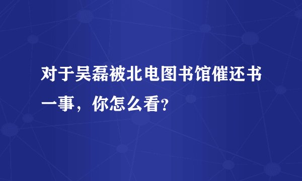 对于吴磊被北电图书馆催还书一事，你怎么看？