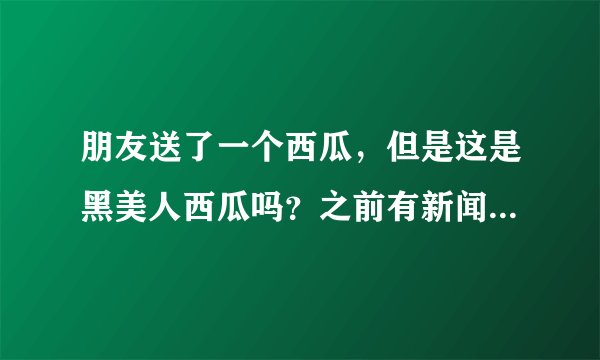 朋友送了一个西瓜，但是这是黑美人西瓜吗？之前有新闻说海南黑美人西瓜农药残留超标，17个人被撂倒了，