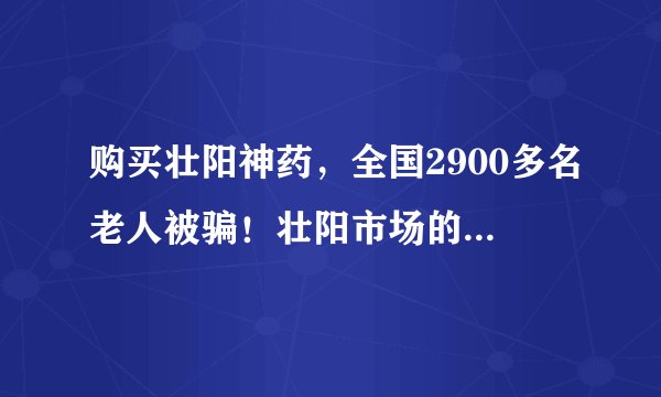 购买壮阳神药，全国2900多名老人被骗！壮阳市场的背后折射出了什么？