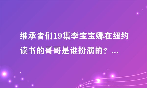 继承者们19集李宝宝娜在纽约读书的哥哥是谁扮演的？演过什么电视剧