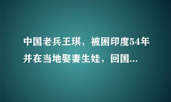 中国老兵王琪，被困印度54年并在当地娶妻生娃，回国时不会用筷子