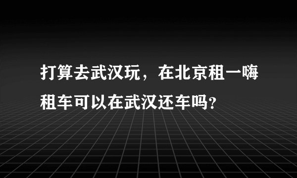 打算去武汉玩，在北京租一嗨租车可以在武汉还车吗？