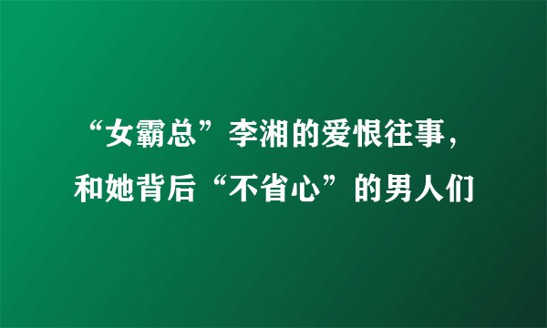 “女霸总”李湘的爱恨往事，和她背后“不省心”的男人们