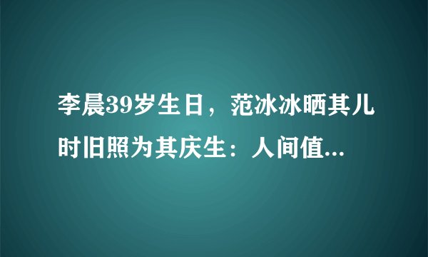 李晨39岁生日，范冰冰晒其儿时旧照为其庆生：人间值得！生日快乐