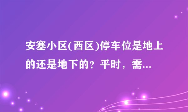 安塞小区(西区)停车位是地上的还是地下的？平时，需要抢车位吗？租车位多少钱？