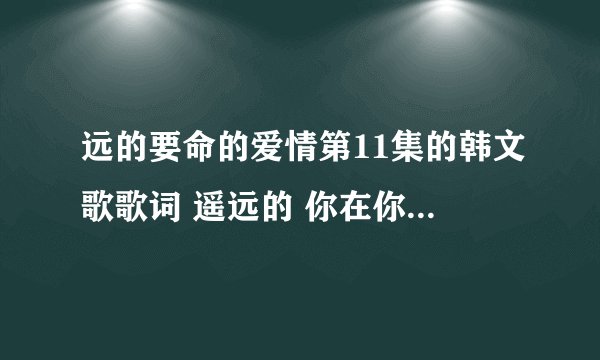 远的要命的爱情第11集的韩文歌歌词 遥远的 你在你的世界中渐行渐远