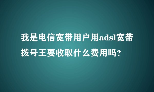 我是电信宽带用户用adsl宽带拨号王要收取什么费用吗？