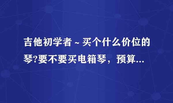 吉他初学者～买个什么价位的琴?要不要买电箱琴，预算4000以下吧，谢谢各位