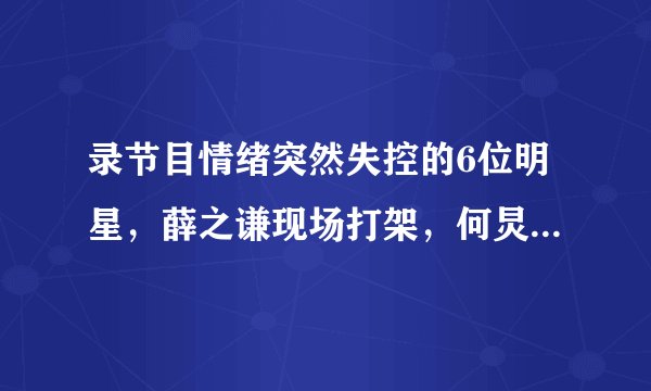 录节目情绪突然失控的6位明星，薛之谦现场打架，何炅吓坏宋茜！