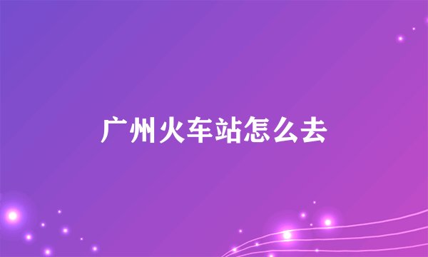 广州火车站怎么去