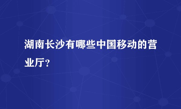 湖南长沙有哪些中国移动的营业厅?