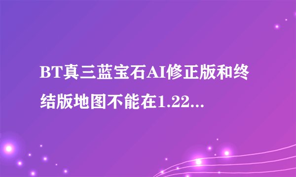 BT真三蓝宝石AI修正版和终结版地图不能在1.22下玩，是怎么回事？