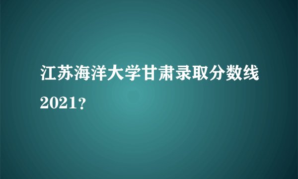 江苏海洋大学甘肃录取分数线2021？