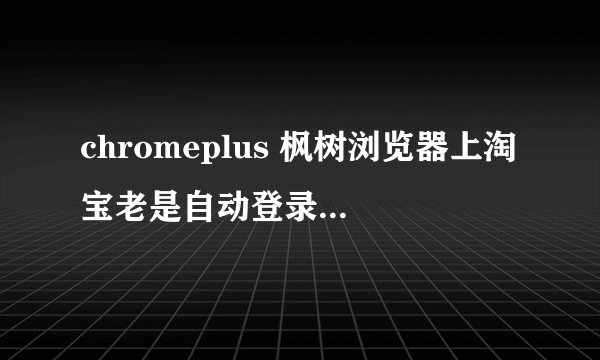 chromeplus 枫树浏览器上淘宝老是自动登录网页旺旺，安装版被迫退出，求解决办法！
