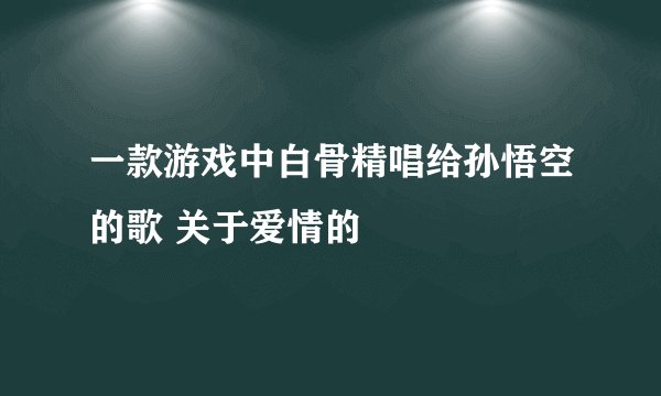 一款游戏中白骨精唱给孙悟空的歌 关于爱情的