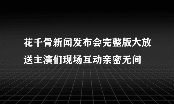 花千骨新闻发布会完整版大放送主演们现场互动亲密无间