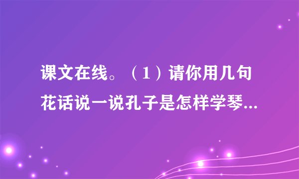 课文在线。（1）请你用几句花话说一说孔子是怎样学琴的？从孔子学琴中，你受到什么启发？（2）《推敲》这个故事让我们认识了___的贾岛和___的韩愈。我对“推敲”的理 ___。（3）学习了《和时间赛跑》，我的感受是___。我最喜欢的一句话是___。（4）你读过那些好书或名著吗？你最喜欢哪一本？请你给大家介绍一下吧！