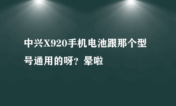 中兴X920手机电池跟那个型号通用的呀？晕啦