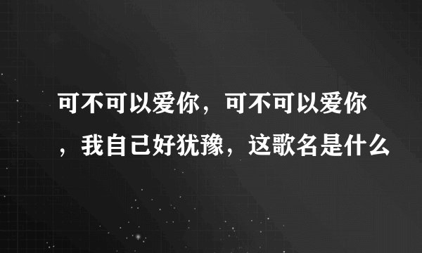 可不可以爱你，可不可以爱你，我自己好犹豫，这歌名是什么