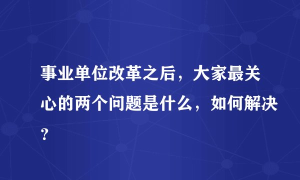 事业单位改革之后，大家最关心的两个问题是什么，如何解决？