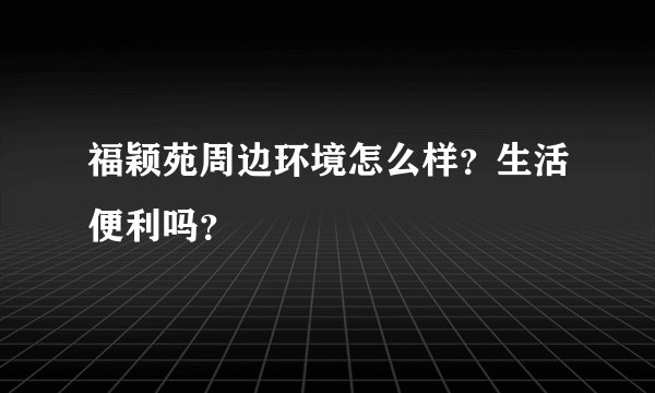 福颖苑周边环境怎么样？生活便利吗？