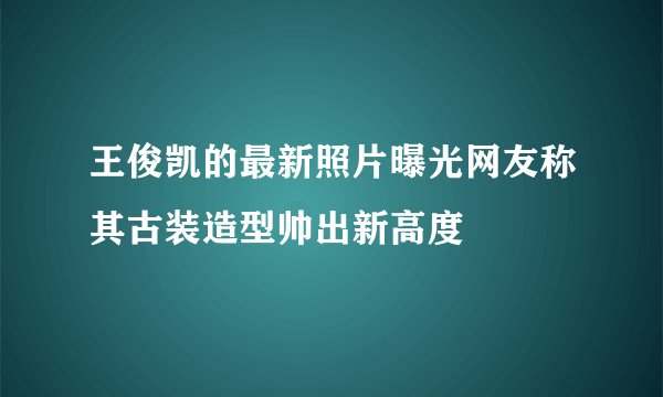 王俊凯的最新照片曝光网友称其古装造型帅出新高度