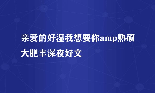亲爱的好湿我想要你amp熟硕大肥丰深夜好文