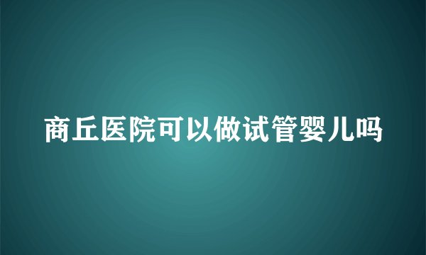 商丘医院可以做试管婴儿吗