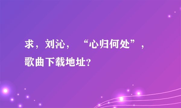 求，刘沁， “心归何处”，歌曲下载地址？