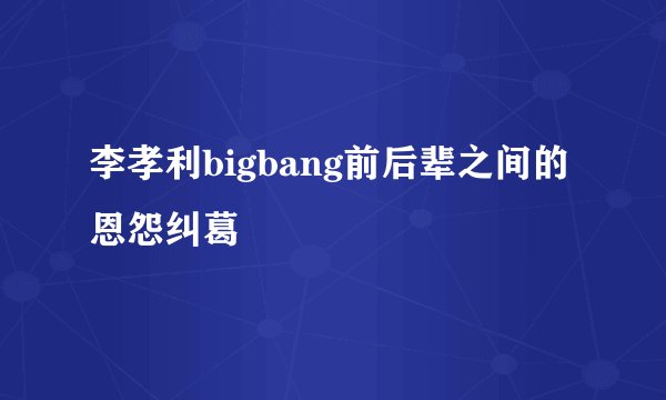 李孝利bigbang前后辈之间的恩怨纠葛