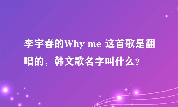 李宇春的Why me 这首歌是翻唱的，韩文歌名字叫什么？
