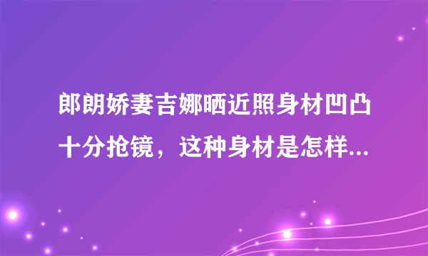 郎朗娇妻吉娜晒近照身材凹凸十分抢镜，这种身材是怎样保持的？