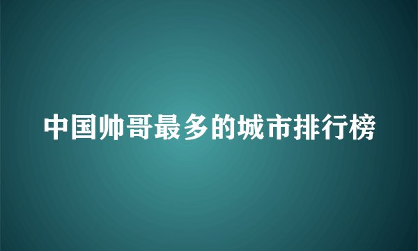 中国帅哥最多的城市排行榜