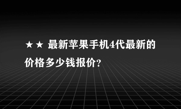 ★★ 最新苹果手机4代最新的价格多少钱报价？