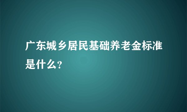 广东城乡居民基础养老金标准是什么？