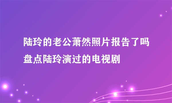 陆玲的老公萧然照片报告了吗盘点陆玲演过的电视剧