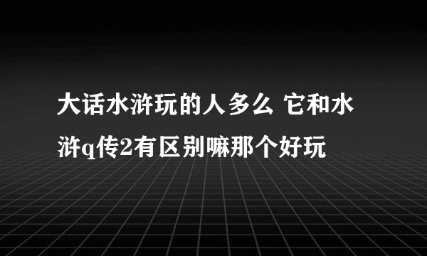 大话水浒玩的人多么 它和水浒q传2有区别嘛那个好玩