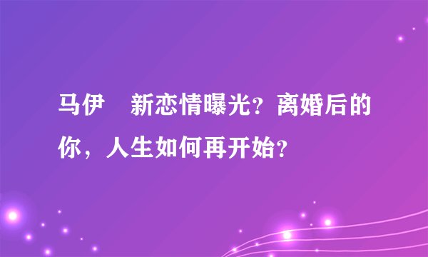 马伊琍新恋情曝光？离婚后的你，人生如何再开始？