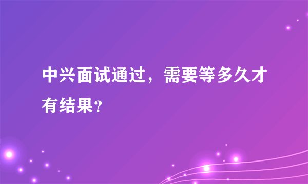 中兴面试通过，需要等多久才有结果？