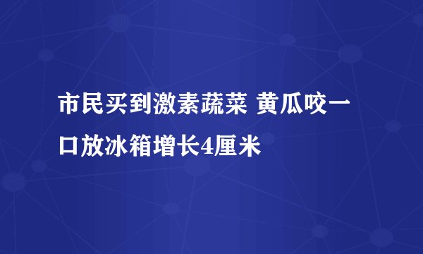 市民买到激素蔬菜 黄瓜咬一口放冰箱增长4厘米