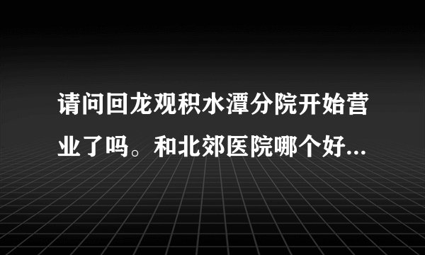 请问回龙观积水潭分院开始营业了吗。和北郊医院哪个好一点呢？谢谢！