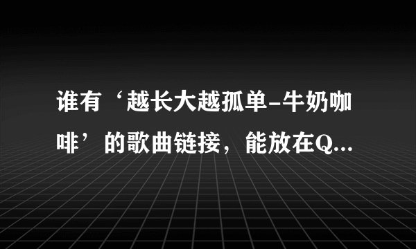 谁有‘越长大越孤单-牛奶咖啡’的歌曲链接，能放在QQ空间的。