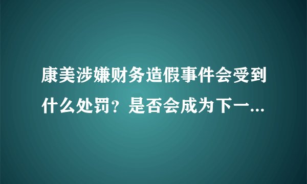 康美涉嫌财务造假事件会受到什么处罚？是否会成为下一个安然？