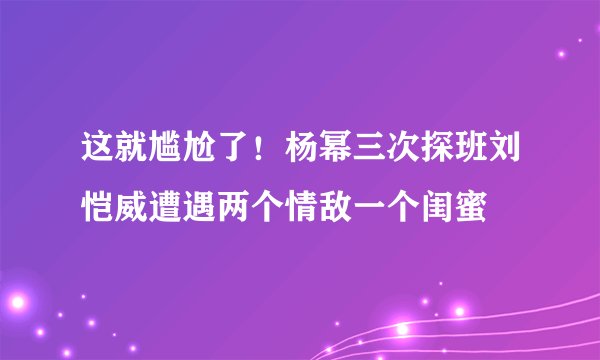 这就尴尬了！杨幂三次探班刘恺威遭遇两个情敌一个闺蜜