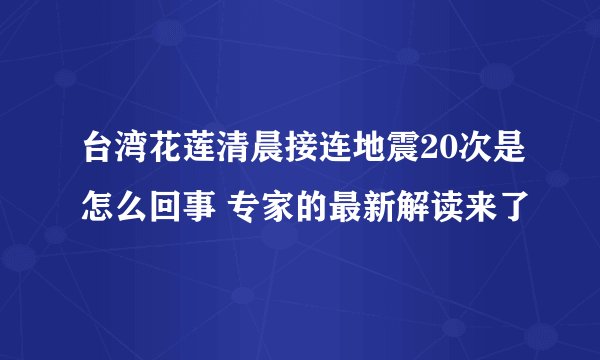 台湾花莲清晨接连地震20次是怎么回事 专家的最新解读来了