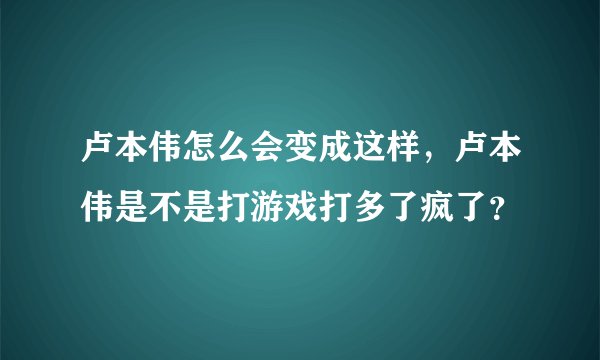 卢本伟怎么会变成这样，卢本伟是不是打游戏打多了疯了？