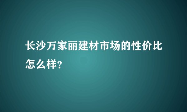 长沙万家丽建材市场的性价比怎么样？