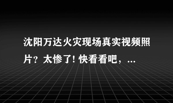 沈阳万达火灾现场真实视频照片？太惨了! 快看看吧，触目惊心，估计很快就会被删了？