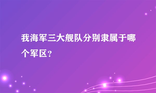 我海军三大舰队分别隶属于哪个军区？
