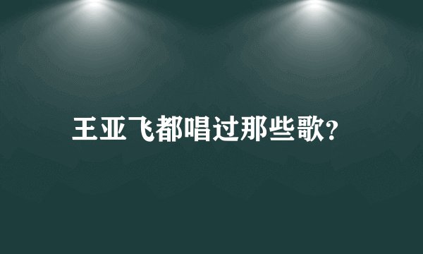王亚飞都唱过那些歌？